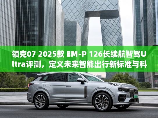 领克07 2025款 EM-P 126长续航智驾Ultra评测，定义未来智能出行新标准与科技潮流