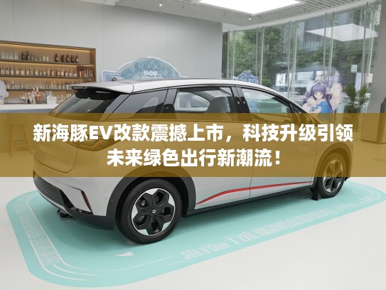 新海豚EV改款震撼上市，科技升级引领未来绿色出行新潮流！
