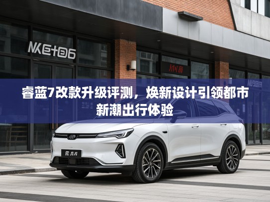 睿蓝7改款升级评测，焕新设计引领都市新潮出行体验