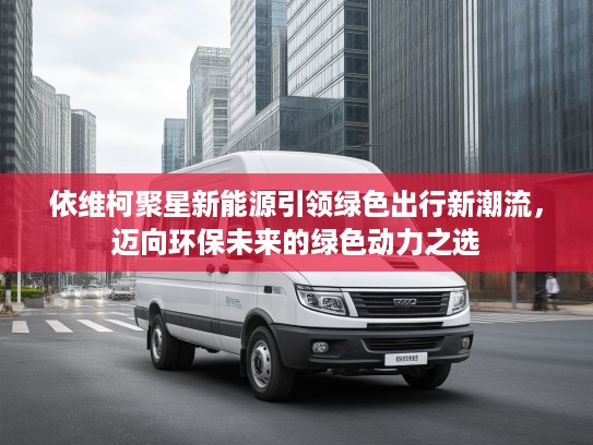 依维柯聚星新能源引领绿色出行新潮流，迈向环保未来的绿色动力之选