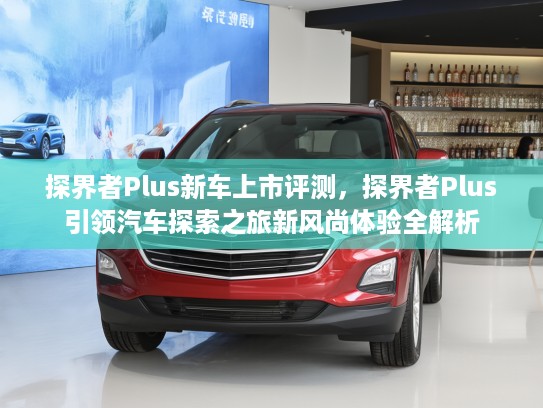 探界者Plus新车上市评测，探界者Plus引领汽车探索之旅新风尚体验全解析