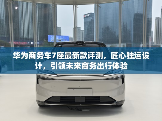 华为商务车7座最新款评测，匠心独运设计，引领未来商务出行体验