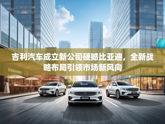 吉利汽车成立新公司硬撼比亚迪，全新战略布局引领市场新风向