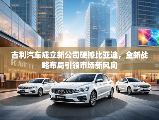 吉利汽车成立新公司硬撼比亚迪，全新战略布局引领市场新风向