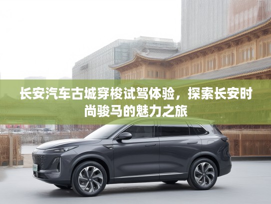 长安汽车古城穿梭试驾体验，探索长安时尚骏马的魅力之旅