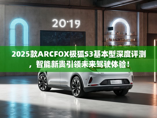 2025款ARCFOX极狐S3基本型深度评测，智能新贵引领未来驾驶体验！