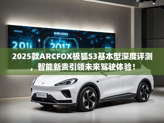2025款ARCFOX极狐S3基本型深度评测，智能新贵引领未来驾驶体验！