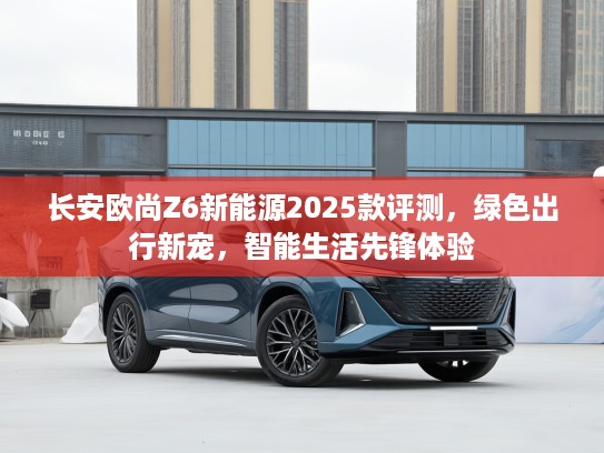 长安欧尚Z6新能源2025款评测，绿色出行新宠，智能生活先锋体验