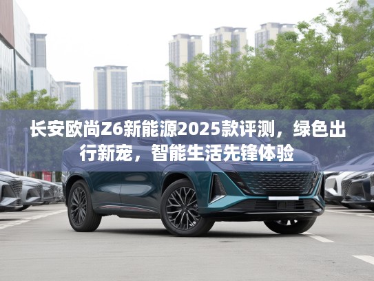 长安欧尚Z6新能源2025款评测，绿色出行新宠，智能生活先锋体验