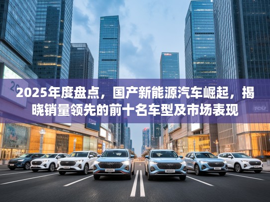 2025年度盘点，国产新能源汽车崛起，揭晓销量领先的前十名车型及市场表现