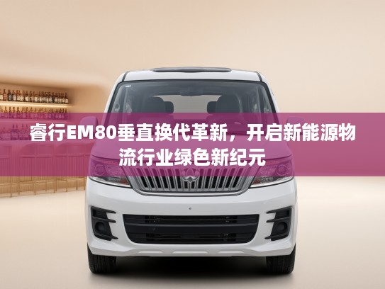 睿行EM80垂直换代革新，开启新能源物流行业绿色新纪元