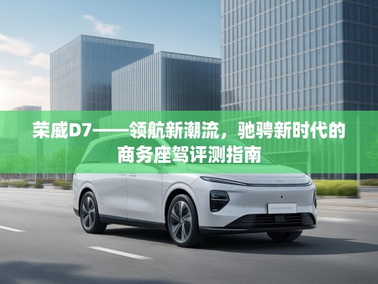 荣威D7——领航新潮流,驰骋新时代的商务座驾评测指南 荣威D7——领航新潮流,驰骋新时代的商务座驾评测指南