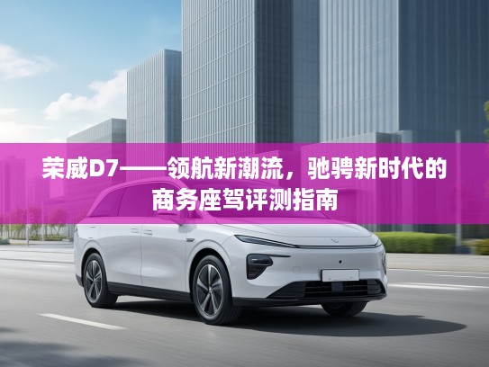 荣威D7——领航新潮流,驰骋新时代的商务座驾评测指南 荣威D7——领航新潮流,驰骋新时代的商务座驾评测指南