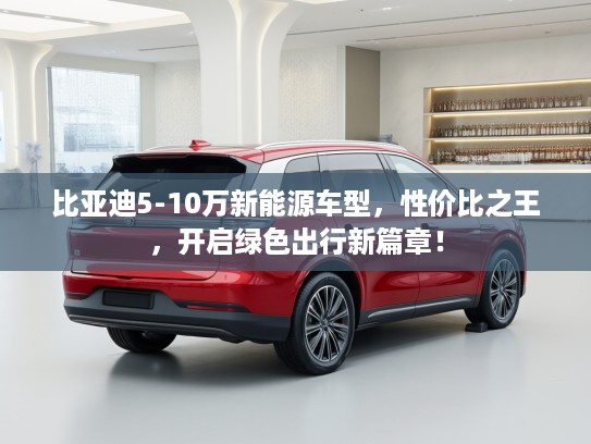 比亚迪5-10万新能源车型，性价比之王，开启绿色出行新篇章！