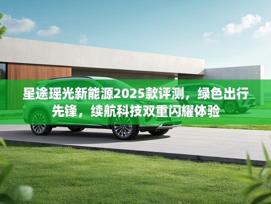 星途瑶光新能源2025款评测，绿色出行先锋，续航科技双重闪耀体验