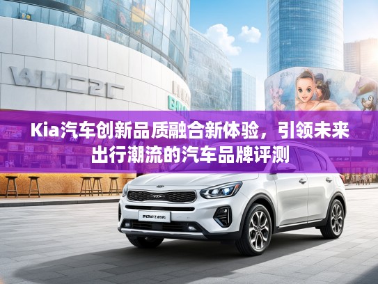 Kia汽车创新品质融合新体验，引领未来出行潮流的汽车品牌评测