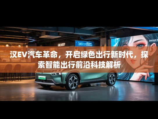汉EV汽车革命，开启绿色出行新时代，探索智能出行前沿科技解析