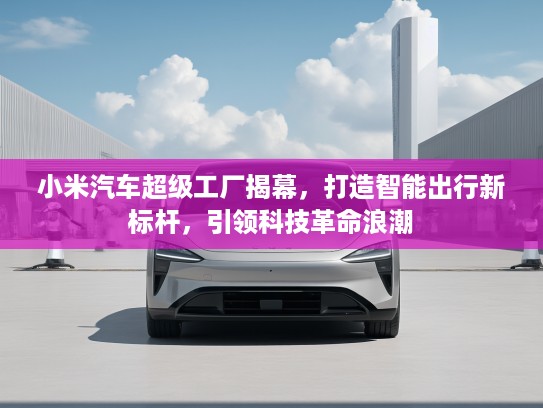 小米汽车超级工厂揭幕，打造智能出行新标杆，引领科技革命浪潮