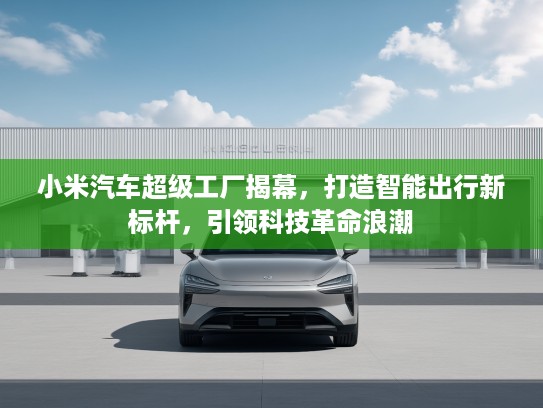 小米汽车超级工厂揭幕，打造智能出行新标杆，引领科技革命浪潮