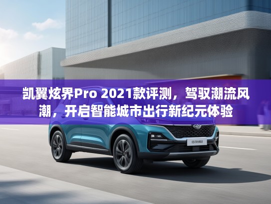 凯翼炫界Pro 2021款评测，驾驭潮流风潮，开启智能城市出行新纪元体验