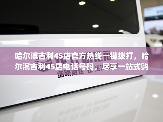 哈尔滨吉利4S店官方热线一键拨打，哈尔滨吉利4S店电话号码，尽享一站式购车服务体验