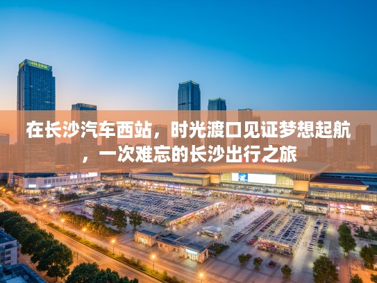 在长沙汽车西站，时光渡口见证梦想起航，一次难忘的长沙出行之旅