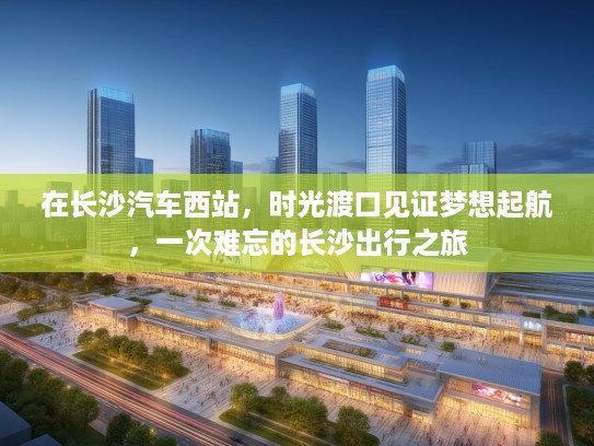 在长沙汽车西站，时光渡口见证梦想起航，一次难忘的长沙出行之旅