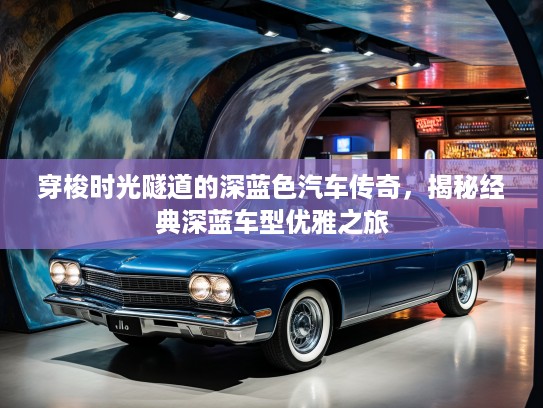 穿梭时光隧道的深蓝色汽车传奇，揭秘经典深蓝车型优雅之旅