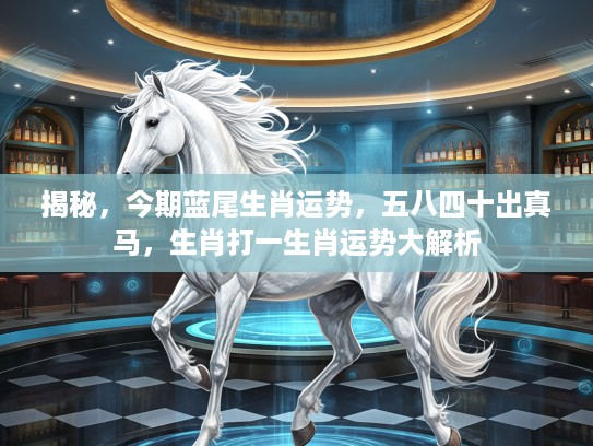 揭秘，今期蓝尾生肖运势，五八四十出真马，生肖打一生肖运势大解析