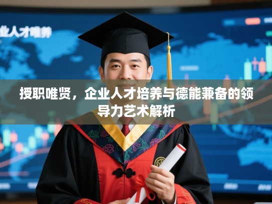 授职唯贤,企业人才培养与德能兼备的领导力艺术解析 授职唯贤,企业人才培养与德能兼备的领导力艺术解析