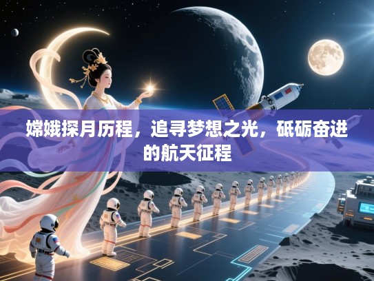 嫦娥探月历程，追寻梦想之光，砥砺奋进的航天征程