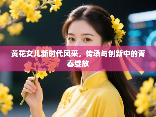 黄花女儿新时代风采，传承与创新中的青春绽放