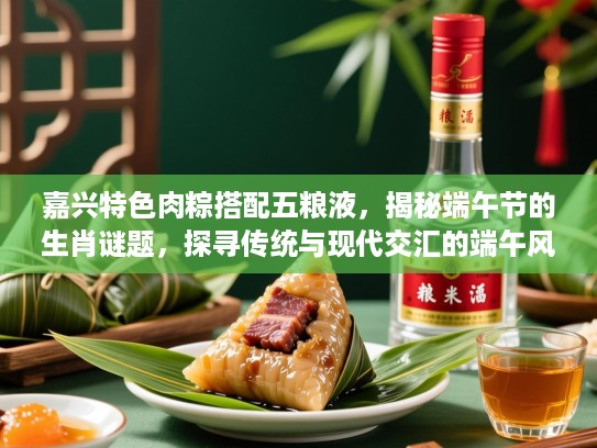 嘉兴特色肉粽搭配五粮液,揭秘端午节的生肖谜题,探寻传统与现代交汇的端午风情 嘉兴特色肉粽搭配五粮液,揭秘端午节的生肖谜题,探寻传统与现代交汇的端午风情