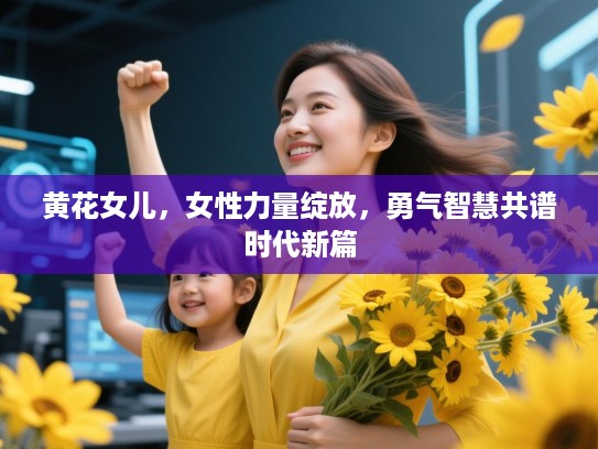 黄花女儿，女性力量绽放，勇气智慧共谱时代新篇