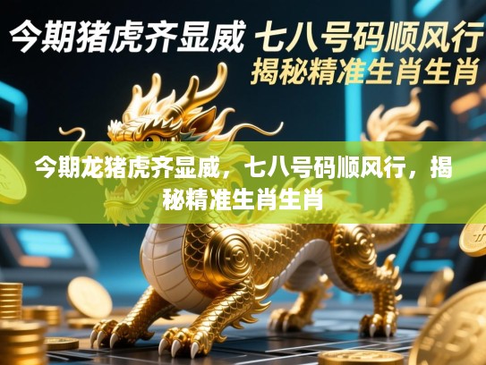 今期龙猪虎齐显威，七八号码顺风行，揭秘精准生肖生肖