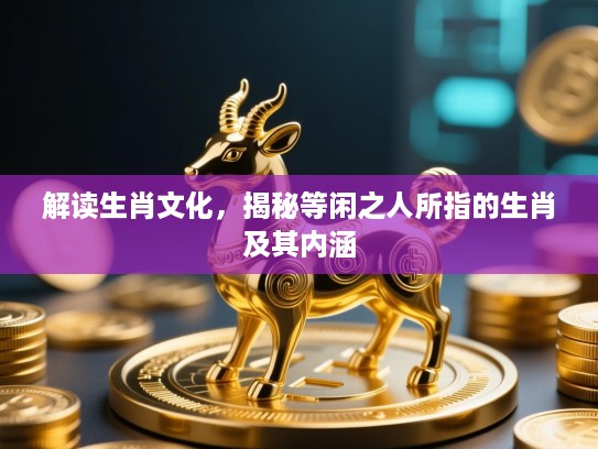 解读生肖文化，揭秘等闲之人所指的生肖及其内涵
