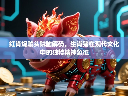 红肖爆贼头贼脑解码，生肖猪在现代文化中的独特精神象征