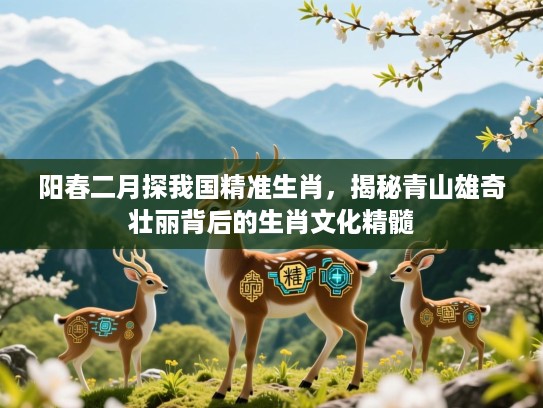 阳春二月探我国精准生肖,揭秘青山雄奇壮丽背后的生肖文化精髓 阳春二月探我国精准生肖,揭秘青山雄奇壮丽背后的生肖文化精髓