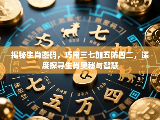 揭秘生肖密码，巧用三七加五防四二，深度探寻生肖奥秘与智慧