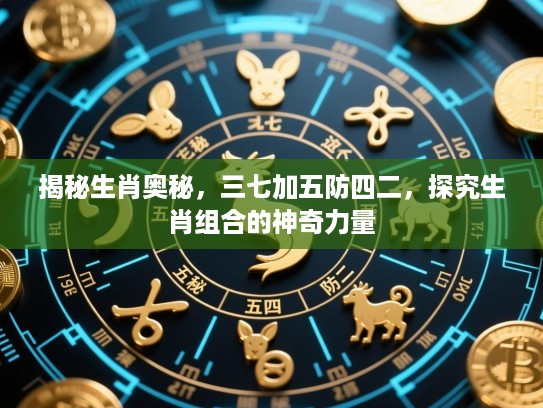 揭秘生肖奥秘，三七加五防四二，探究生肖组合的神奇力量