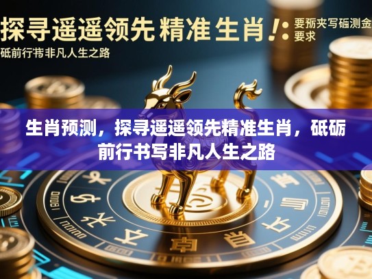 生肖预测，探寻遥遥领先精准生肖，砥砺前行书写非凡人生之路