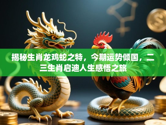 揭秘生肖龙鸡蛇之特，今期运势倾国，二三生肖启迪人生感悟之旅