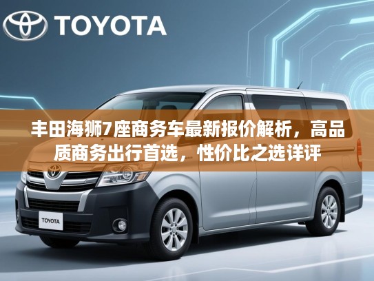 丰田海狮7座商务车最新报价解析，高品质商务出行首选，性价比之选详评