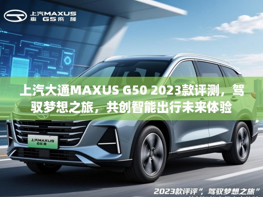 上汽大通MAXUS G50 2023款评测，驾驭梦想之旅，共创智能出行未来体验
