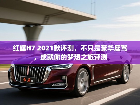 红旗H7 2021款评测，不只是豪华座驾，成就你的梦想之旅评测