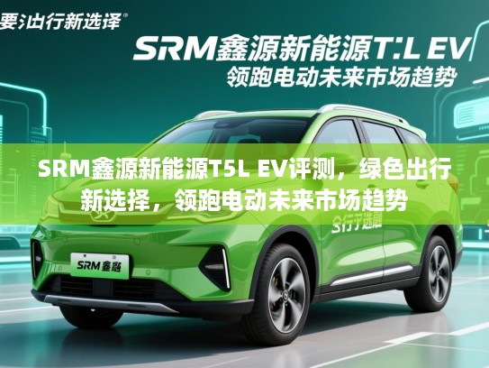 SRM鑫源新能源T5L EV评测,绿色出行新选择,领跑电动未来市场趋势 SRM鑫源新能源T5L EV评测,绿色出行新选择,领跑电动未来市场趋势