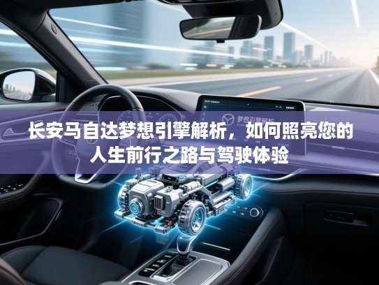 长安马自达梦想引擎解析，如何照亮您的人生前行之路与驾驶体验