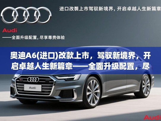奥迪A6(进口)改款上市，驾驭新境界，开启卓越人生新篇章——全面升级配置，尽享尊贵体验