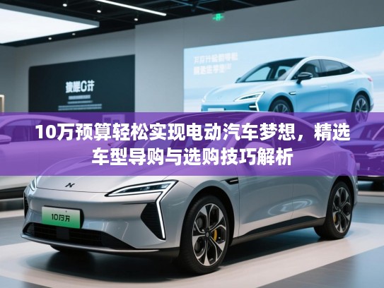 10万预算轻松实现电动汽车梦想，精选车型导购与选购技巧解析