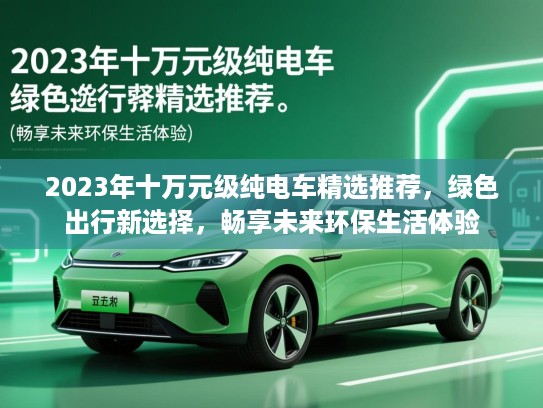 2023年十万元级纯电车精选推荐,绿色出行新选择,畅享未来环保生活体验 2023年十万元级纯电车精选推荐,绿色出行新选择,畅享未来环保生活体验